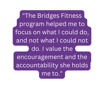 The Bridges Fitness program helped me to focus on what I could do and not what I could not do I value the encouragement and the accountability she holds me to