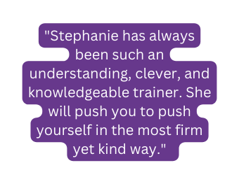 Stephanie has always been such an understanding clever and knowledgeable trainer She will push you to push yourself in the most firm yet kind way