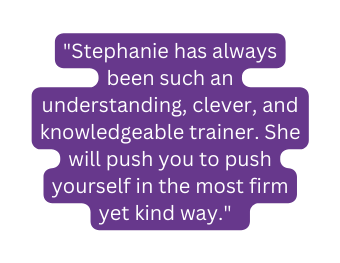 Stephanie has always been such an understanding clever and knowledgeable trainer She will push you to push yourself in the most firm yet kind way