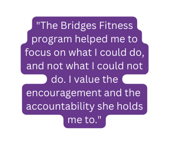 The Bridges Fitness program helped me to focus on what I could do and not what I could not do I value the encouragement and the accountability she holds me to